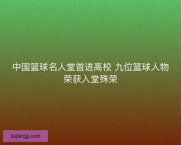 中国篮球名人堂首进高校 九位篮球人物荣获入堂殊荣
