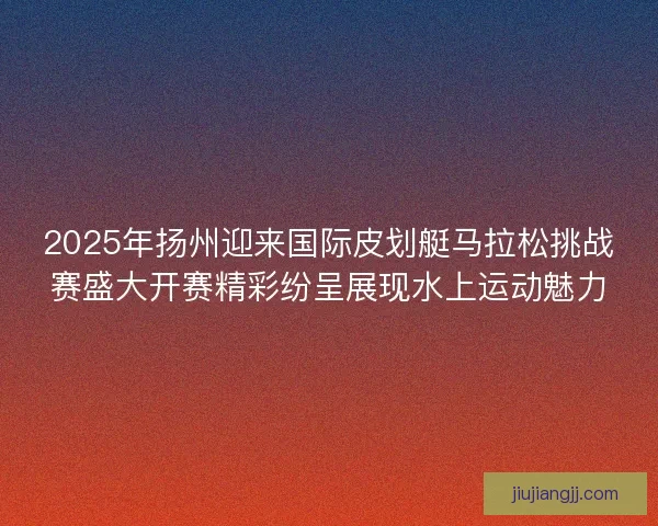 2025年扬州迎来国际皮划艇马拉松挑战赛盛大开赛精彩纷呈展现水上运动魅力