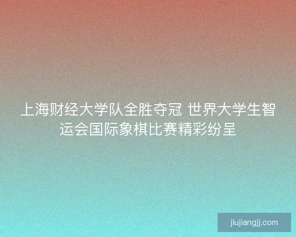 上海财经大学队全胜夺冠 世界大学生智运会国际象棋比赛精彩纷呈