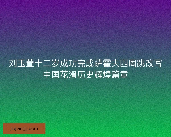 刘玉萱十二岁成功完成萨霍夫四周跳改写中国花滑历史辉煌篇章