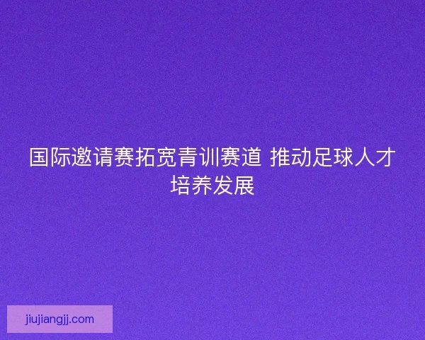 国际邀请赛拓宽青训赛道 推动足球人才培养发展